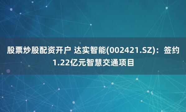 股票炒股配资开户 达实智能(002421.SZ)：签约1.22亿元智慧交通项目