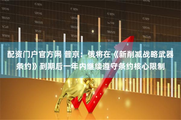 配资门户官方网 普京：俄将在《新削减战略武器条约》到期后一年内继续遵守条约核心限制