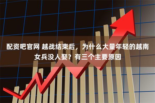 配资吧官网 越战结束后，为什么大量年轻的越南女兵没人娶？有三个主要原因