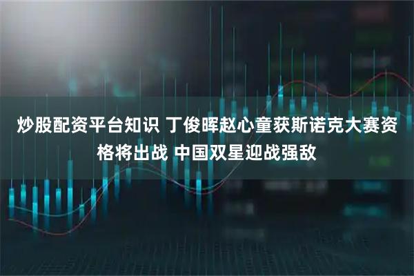 炒股配资平台知识 丁俊晖赵心童获斯诺克大赛资格将出战 中国双星迎战强敌