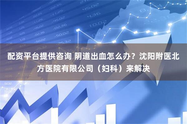配资平台提供咨询 阴道出血怎么办？沈阳附医北方医院有限公司（妇科）来解决
