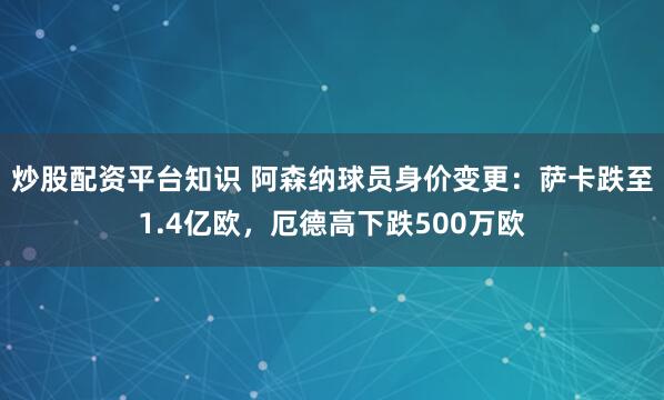 炒股配资平台知识 阿森纳球员身价变更：萨卡跌至1.4亿欧，厄德高下跌500万欧