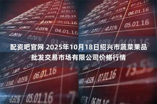 配资吧官网 2025年10月18日绍兴市蔬菜果品批发交易市场有限公司价格行情