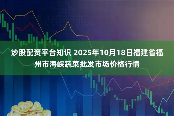 炒股配资平台知识 2025年10月18日福建省福州市海峡蔬菜批发市场价格行情