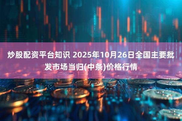 炒股配资平台知识 2025年10月26日全国主要批发市场当归(中条)价格行情