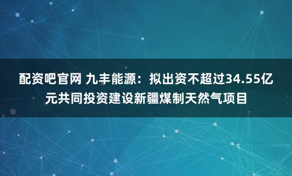 配资吧官网 九丰能源：拟出资不超过34.55亿元共同投资建设新疆煤制天然气项目