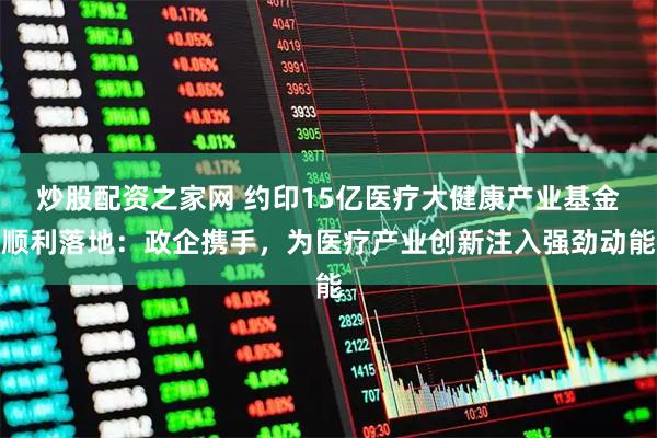 炒股配资之家网 约印15亿医疗大健康产业基金顺利落地：政企携手，为医疗产业创新注入强劲动能