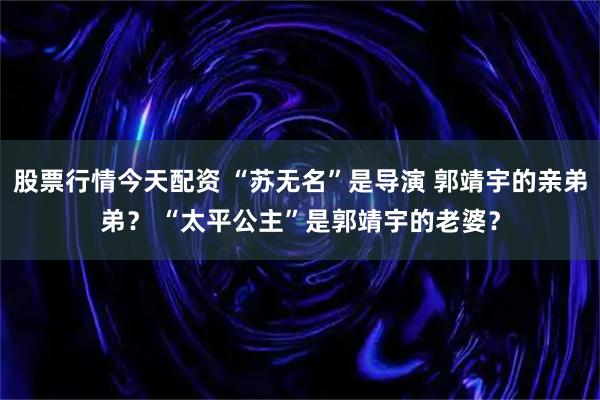 股票行情今天配资 “苏无名”是导演 郭靖宇的亲弟弟？ “太平公主”是郭靖宇的老婆？