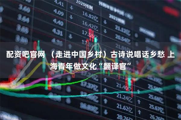 配资吧官网 （走进中国乡村）古诗说唱话乡愁 上海青年做文化“翻译官”