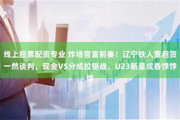 线上股票配资专业 炸场官宣前奏！辽宁铁人重启贺一然谈判，现金VS分成拉锯战，U23新星成香饽饽