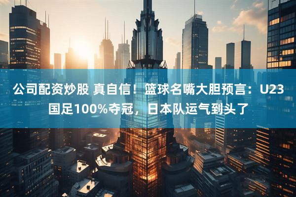 公司配资炒股 真自信！篮球名嘴大胆预言：U23国足100%夺冠，日本队运气到头了