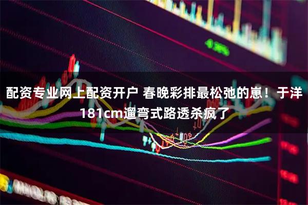 配资专业网上配资开户 春晚彩排最松弛的崽！于洋181cm遛弯式路透杀疯了