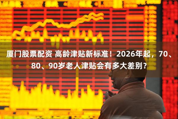 厦门股票配资 高龄津贴新标准！2026年起，70、80、90岁老人津贴会有多大差别？