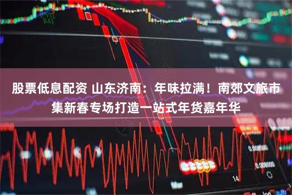 股票低息配资 山东济南：年味拉满！南郊文旅市集新春专场打造一站式年货嘉年华