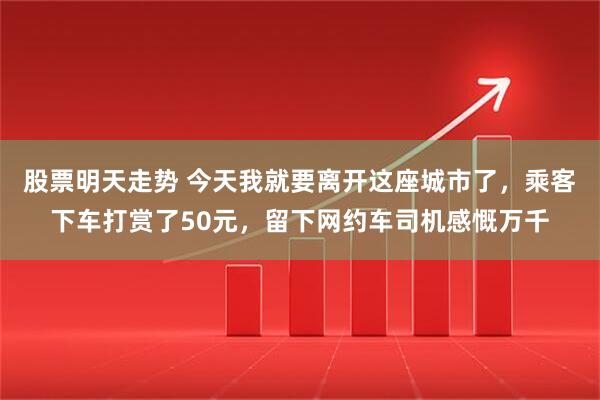 股票明天走势 今天我就要离开这座城市了，乘客下车打赏了50元，留下网约车司机感慨万千