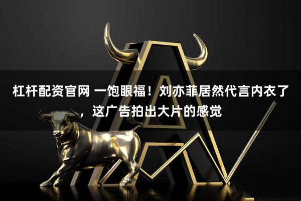 杠杆配资官网 一饱眼福！刘亦菲居然代言内衣了，这广告拍出大片的感觉