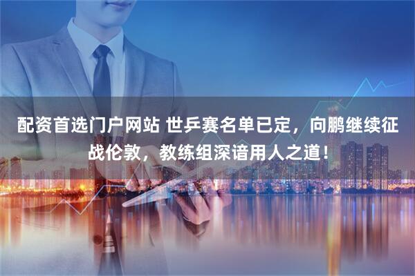 配资首选门户网站 世乒赛名单已定，向鹏继续征战伦敦，教练组深谙用人之道！