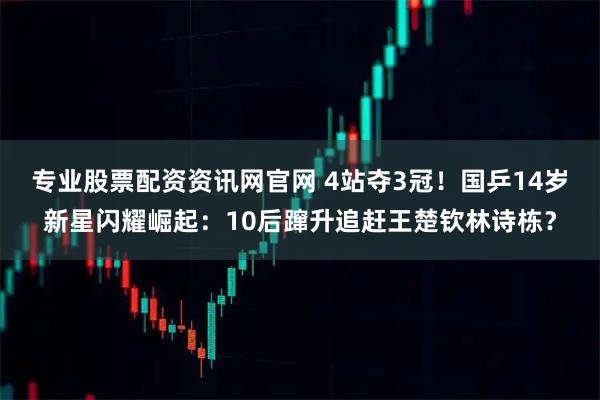 专业股票配资资讯网官网 4站夺3冠！国乒14岁新星闪耀崛起：10后蹿升追赶王楚钦林诗栋？