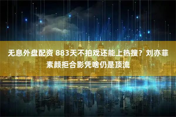 无息外盘配资 883天不拍戏还能上热搜？刘亦菲素颜拒合影凭啥仍是顶流