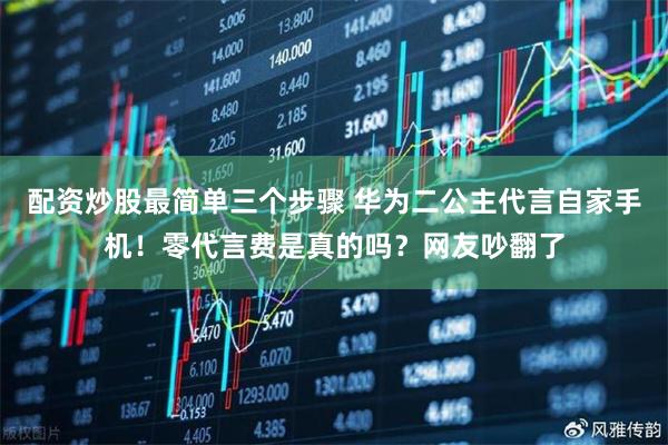 配资炒股最简单三个步骤 华为二公主代言自家手机！零代言费是真的吗？网友吵翻了