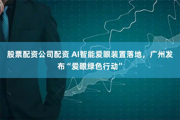 股票配资公司配资 AI智能爱眼装置落地，广州发布“爱眼绿色行动”