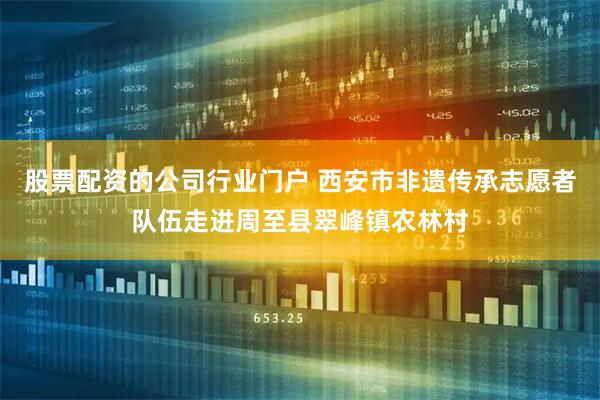 股票配资的公司行业门户 西安市非遗传承志愿者队伍走进周至县翠峰镇农林村