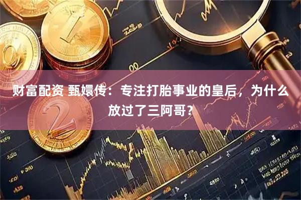 财富配资 甄嬛传：专注打胎事业的皇后，为什么放过了三阿哥？