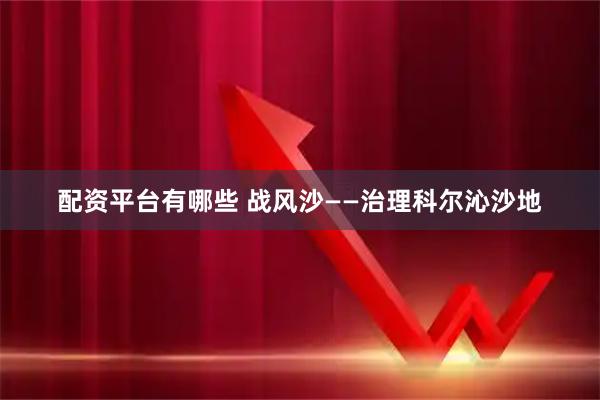 配资平台有哪些 战风沙——治理科尔沁沙地