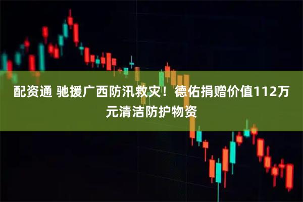 配资通 驰援广西防汛救灾！德佑捐赠价值112万元清洁防护物资