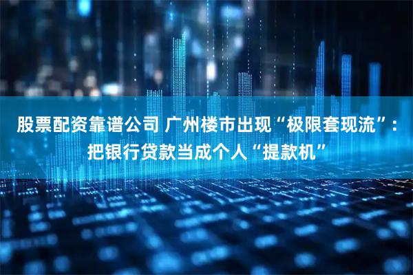 股票配资靠谱公司 广州楼市出现“极限套现流”：把银行贷款当成个人“提款机”