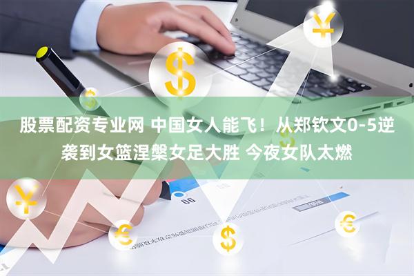 股票配资专业网 中国女人能飞！从郑钦文0-5逆袭到女篮涅槃女足大胜 今夜女队太燃