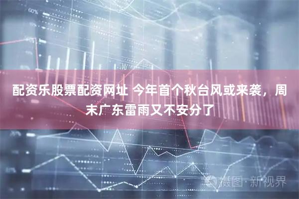 配资乐股票配资网址 今年首个秋台风或来袭，周末广东雷雨又不安分了